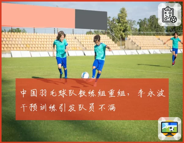 中国羽毛球队教练组重组，李永波干预训练引发队员不满