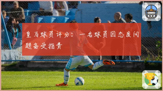 皇马球员评分：一名球员因态度问题备受指责
