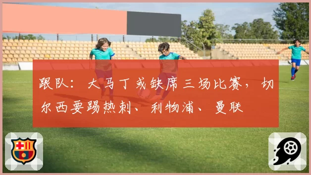 跟队：大马丁或缺席三场比赛，切尔西要踢热刺、利物浦、曼联