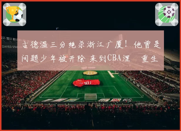 古德温三分绝杀浙江广厦！他曾是问题少年被开除 来到CBA涅槃重生