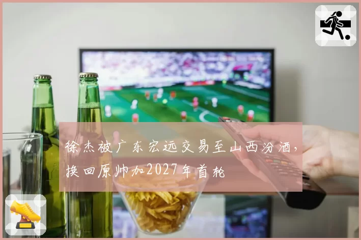 徐杰被广东宏远交易至山西汾酒，换回原帅加2027年首轮