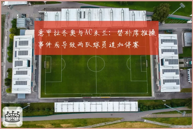意甲拉齐奥与AC米兰:替补席推搡事件或导致两队球员追加停赛