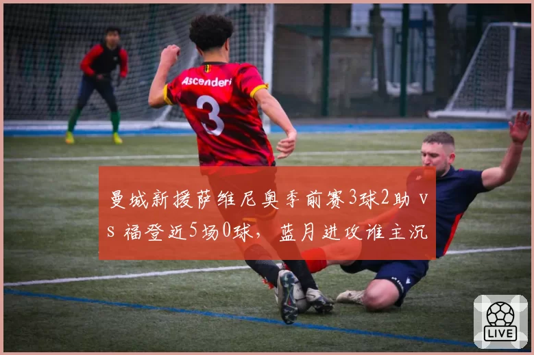 曼城新援萨维尼奥季前赛3球2助 vs 福登近5场0球，蓝月进攻谁主沉浮？