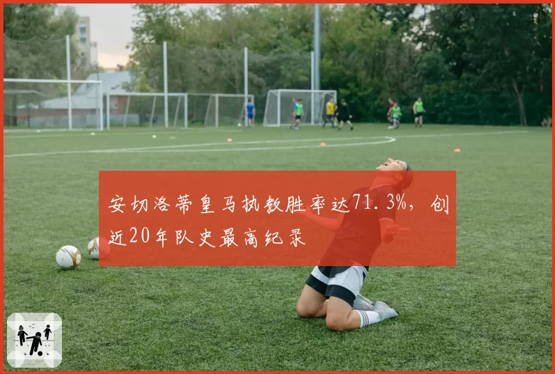 安切洛蒂皇马执教胜率达71.3%，创近20年队史最高纪录