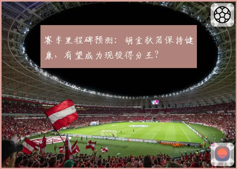 赛季里程碑预测：胡金秋若保持健康，有望成为现役得分王？