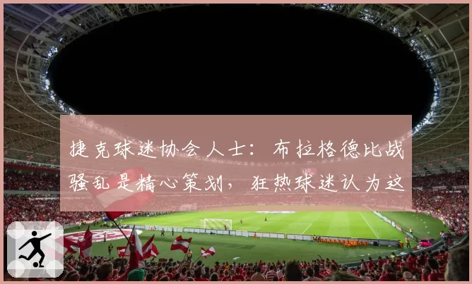 捷克球迷协会人士：布拉格德比战骚乱是精心策划，狂热球迷认为这能出名