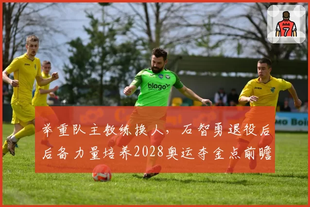 举重队主教练换人，石智勇退役后后备力量培养2028奥运夺金点前瞻？