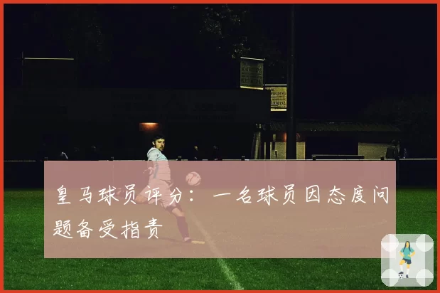 皇马球员评分:一名球员因态度问题备受指责