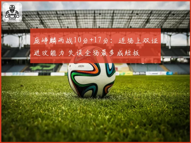 庞峥麟两战10分+17分:连场上双证进攻能力 失误全场最多成短板