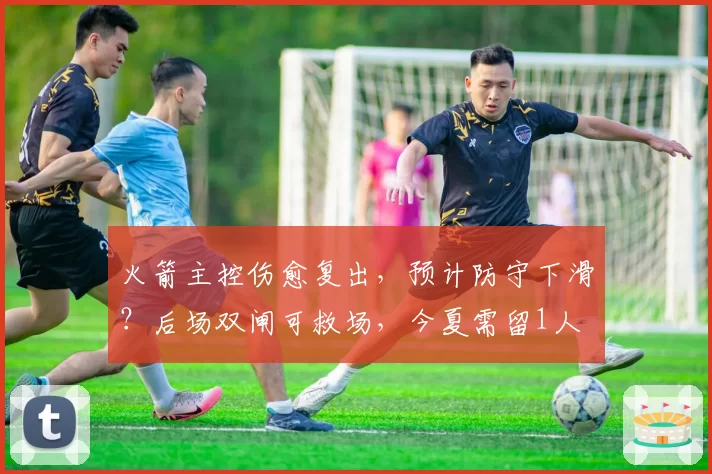 火箭主控伤愈复出,预计防守下滑?后场双闸可救场,今夏需留1人