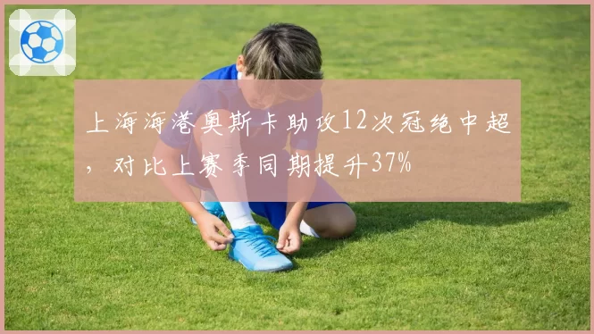 上海海港奥斯卡助攻12次冠绝中超，对比上赛季同期提升37%