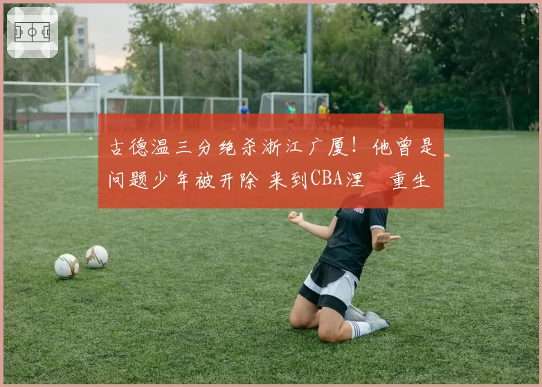 古德温三分绝杀浙江广厦！他曾是问题少年被开除 来到CBA涅槃重生