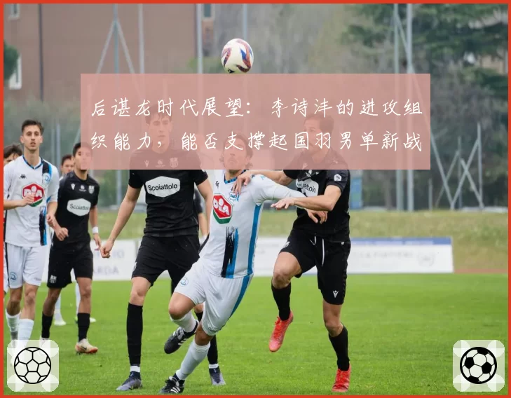 后谌龙时代展望：李诗沣的进攻组织能力，能否支撑起国羽男单新战术核心？