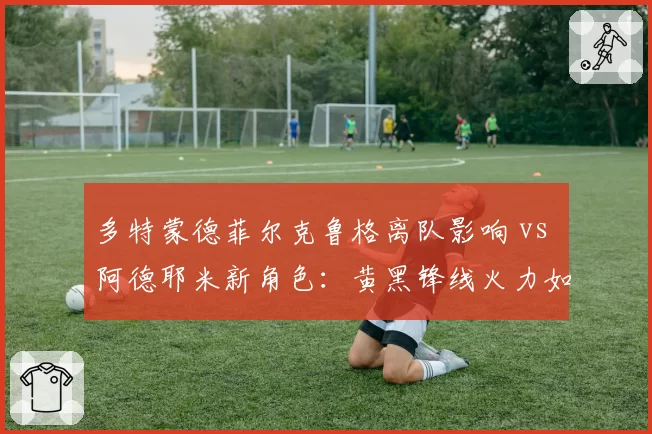 多特蒙德菲尔克鲁格离队影响 vs 阿德耶米新角色：黄黑锋线火力如何弥补？
