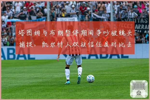 塔图姆与布朗暂停期间争吵被镜头捕捉，凯尔特人双核信任度对比去年下滑明显