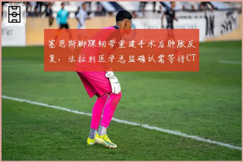 塞恩斯脚踝韧带重建手术后肿胀反复，法拉利医学总监确认需等待CT扫描结果？