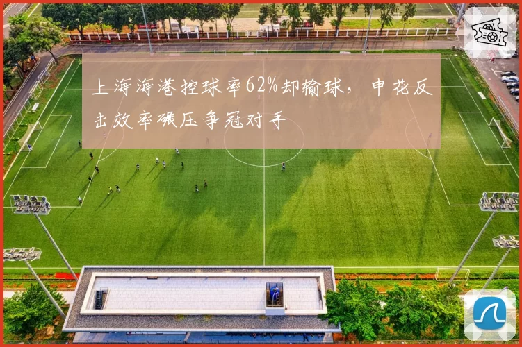 上海海港控球率62%却输球,申花反击效率碾压争冠对手