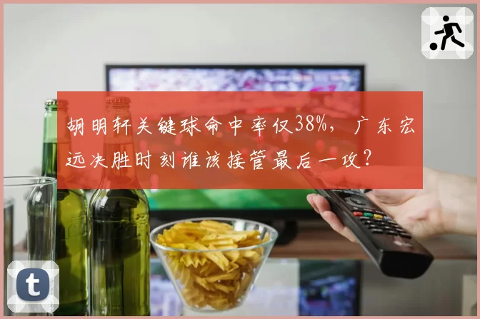 胡明轩关键球命中率仅38%，广东宏远决胜时刻谁该接管最后一攻？
