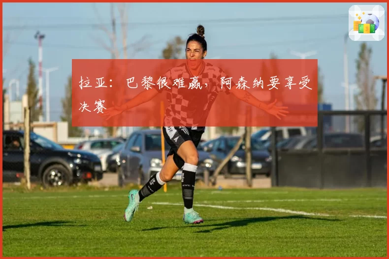拉亚：巴黎很难赢，阿森纳要享受决赛