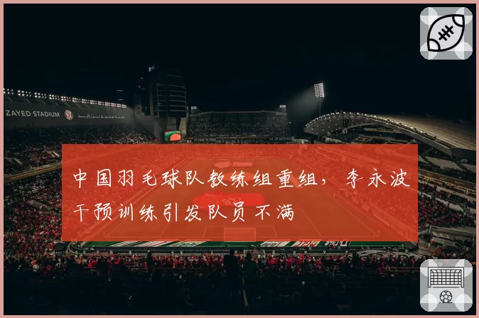 中国羽毛球队教练组重组，李永波干预训练引发队员不满