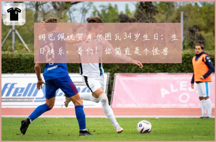 姆巴佩祝贺库尔图瓦34岁生日：生日快乐，哥们！你简直是个怪兽
