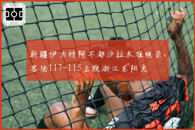 新疆伊力特阿不都沙拉木准绝杀,客场117-115击败浙江东阳光