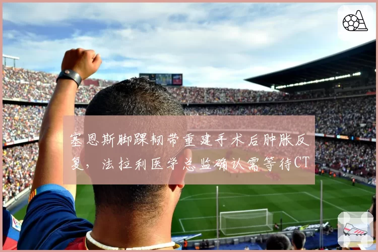 塞恩斯脚踝韧带重建手术后肿胀反复，法拉利医学总监确认需等待CT扫描结果？