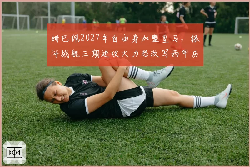 姆巴佩2027年自由身加盟皇马，银河战舰三期进攻火力恐改写西甲历史