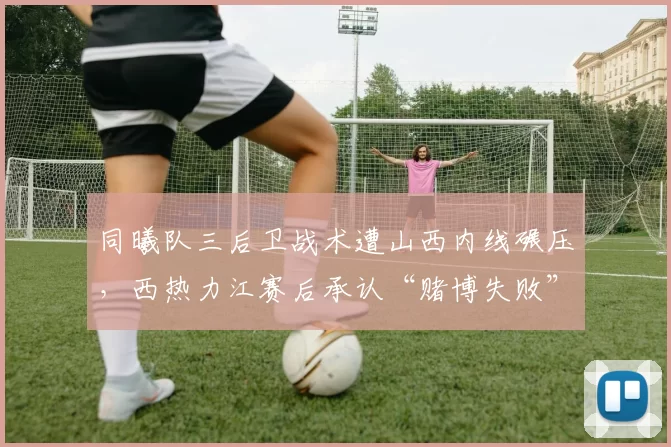 同曦队三后卫战术遭山西内线碾压,西热力江赛后承认“赌博失败”