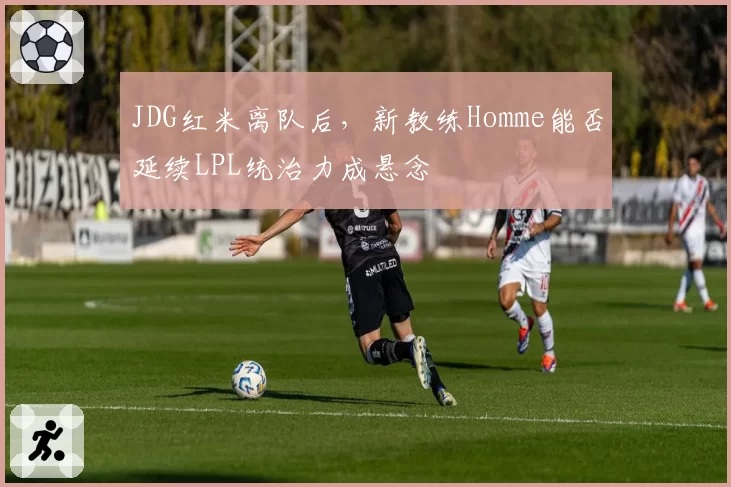 JDG红米离队后，新教练Homme能否延续LPL统治力成悬念