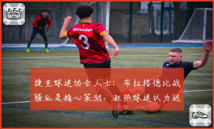 捷克球迷协会人士:布拉格德比战骚乱是精心策划,狂热球迷认为这能出名
