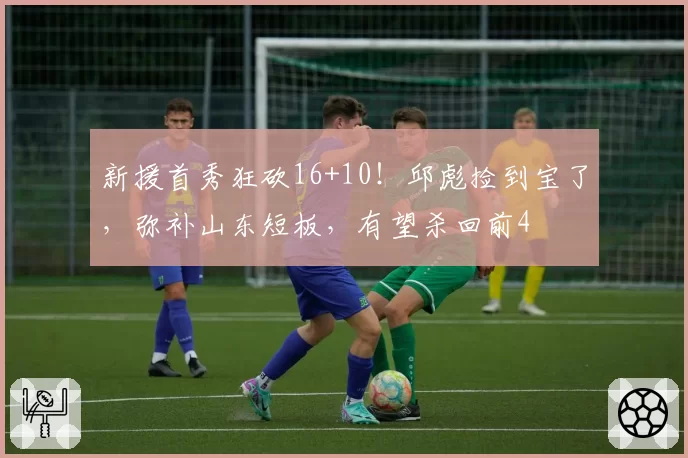 新援首秀狂砍16+10！邱彪捡到宝了，弥补山东短板，有望杀回前4