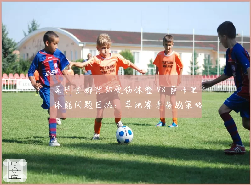 莱巴金娜背部受伤休整 vs 萨卡里体能问题困扰,草地赛季备战策略截然不同