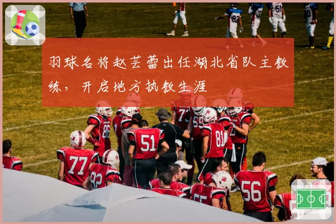 羽球名将赵芸蕾出任湖北省队主教练，开启地方执教生涯