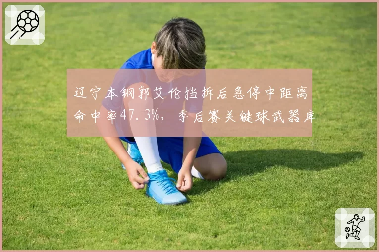 辽宁本钢郭艾伦挡拆后急停中距离命中率47.3%,季后赛关键球武器库扩容