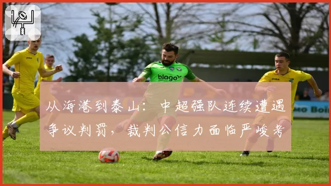 从海港到泰山：中超强队连续遭遇争议判罚，裁判公信力面临严峻考验