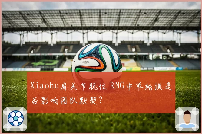 Xiaohu肩关节脱位 RNG中单轮换是否影响团队默契？