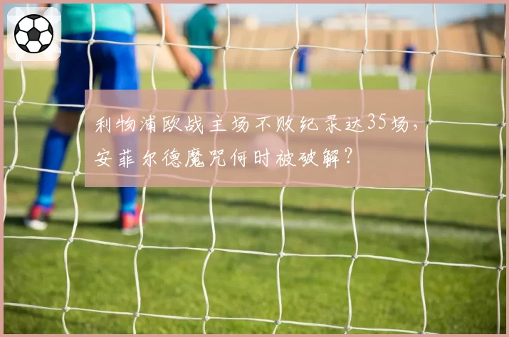利物浦欧战主场不败纪录达35场，安菲尔德魔咒何时被破解？