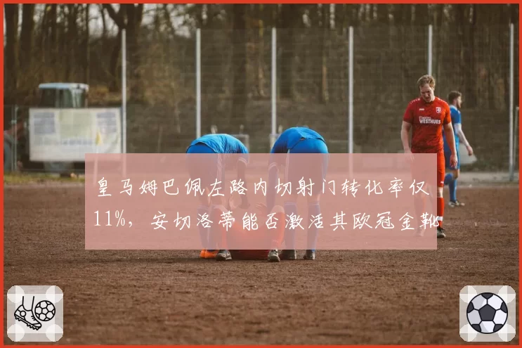 皇马姆巴佩左路内切射门转化率仅11%，安切洛蒂能否激活其欧冠金靴级终结能力