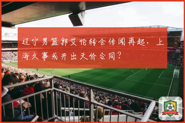 辽宁男篮郭艾伦转会传闻再起，上海久事或开出天价合同？
