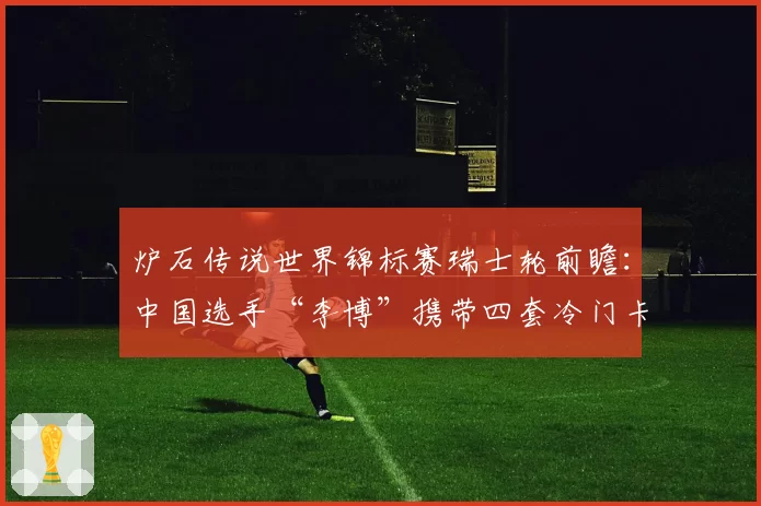 炉石传说世界锦标赛瑞士轮前瞻：中国选手“李博”携带四套冷门卡组