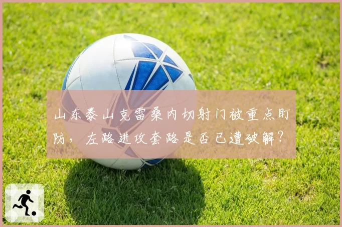 山东泰山克雷桑内切射门被重点盯防，左路进攻套路是否已遭破解？