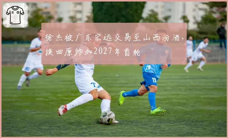 徐杰被广东宏远交易至山西汾酒，换回原帅加2027年首轮