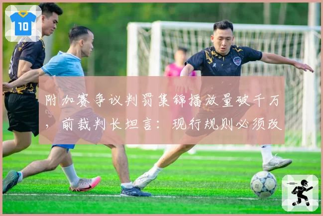 附加赛争议判罚集锦播放量破千万，前裁判长坦言：现行规则必须改革