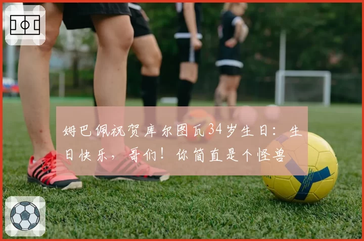 姆巴佩祝贺库尔图瓦34岁生日：生日快乐，哥们！你简直是个怪兽