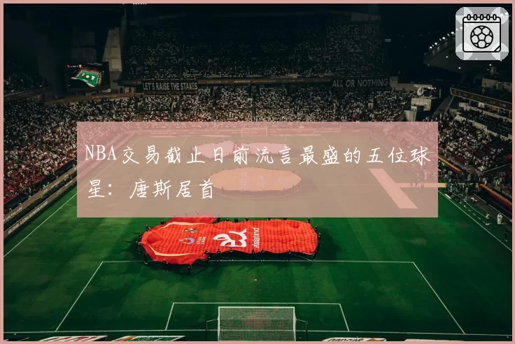 NBA交易截止日前流言最盛的五位球星：唐斯居首