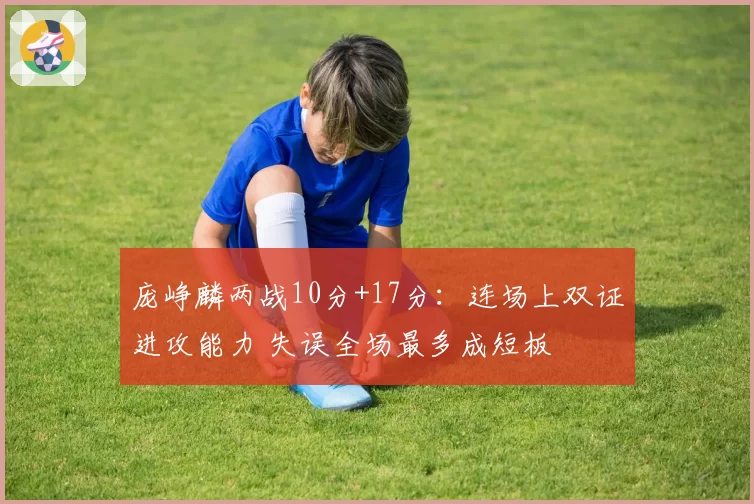 庞峥麟两战10分+17分:连场上双证进攻能力 失误全场最多成短板