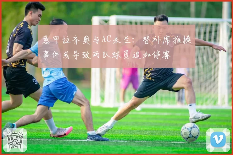 意甲拉齐奥与AC米兰:替补席推搡事件或导致两队球员追加停赛