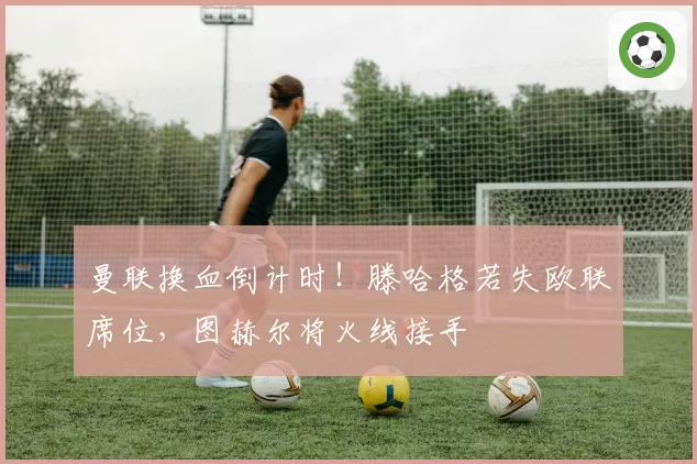 曼联换血倒计时!滕哈格若失欧联席位,图赫尔将火线接手