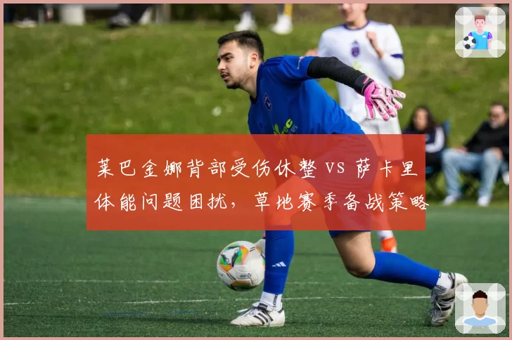 莱巴金娜背部受伤休整 vs 萨卡里体能问题困扰,草地赛季备战策略截然不同